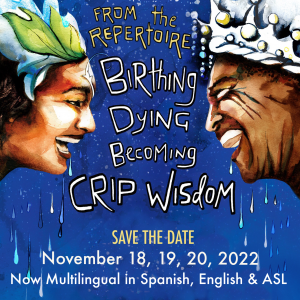 A hand drawn image on a blue background with raindrops the words “From the Repertoire: Birthing, Dying, Becoming Crip Wisdom SAVE THE DATE November 18th, 19th, and 20th, 2022 Now Multilingual in Spanish, English & ASL” appear in white. Two faces smile at each other from either side of the image. On the left a light brown face wearing a hat with a leaf on it. On the right side, a darker brown face grins wearing a silver crown.