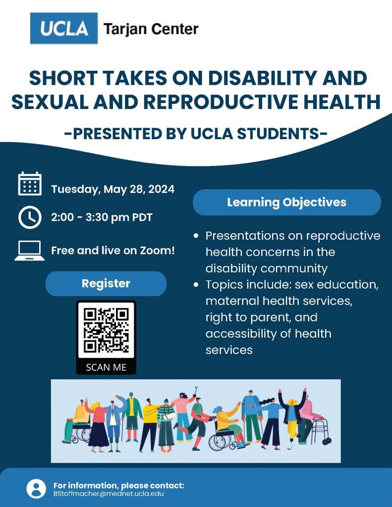Please join the UCLA Tarjan Center for an upcoming presentation entitled, “Short Takes on Disability and Sexual and Reproductive Health,” presented by UCLA Students. This event is part of the Spring 2024 Disability Studies Fiat Lux seminar led by Professor Lauren Clark. Tuesday, May 28, 2024 2:00 - 3:30 pm PDT Free and live on Zoom! Learning Objectives: - Presentations on reproductive health concerns in the disability community - Topics include: sex education, maternal health services, right to parent, and accessibility of health services