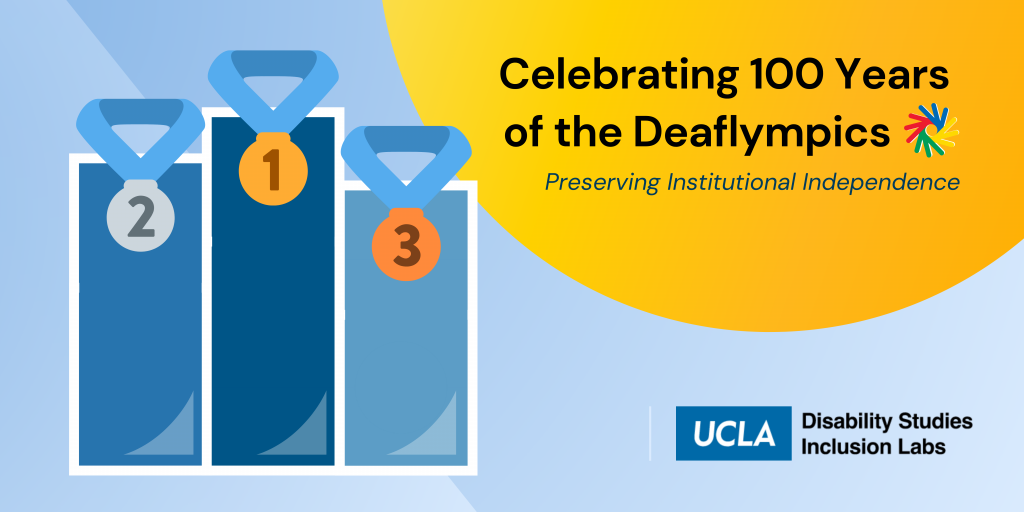 This image shows a 3-tiered podium overlayed with gold, silver, and bronze medals. The text reads “Celebrating 100 Years of the Deaflympics: Preserving Institutional Independence”. The UCLA Disability Studies Inclusion Labs logo is displayed along with the Deaflympics logo, which represents 4 hands in a circle to represent the sign for “united”. The hands are colored red, yellow, green, and blue to represent the 4 global confederations.