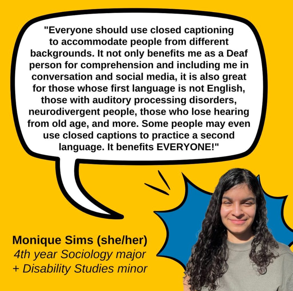 A gold graphic featuring a quote from Monique Sims (she/her), a 4th year Sociology major + Disability Studies minor who says “Everyone should use closed captioning to accommodate people from different backgrounds. It not only benefits me as a Deaf person for comprehension and including me in conversation and social media, it is also great for those whose first language is not English, those with audio-processing disorders, neurodivergent people, those who lose hearing from old age more.Some people may even use closed captions to practice a second language. It benefits EVERYONE!" The quote is on a white speech bubble with a black outline. In the lower right corner is a photo of Monique, a bubbly young adult brown female-presenting person with dark curly hair and a basic light-colored green top, with a blue comic POW bubble behind her.