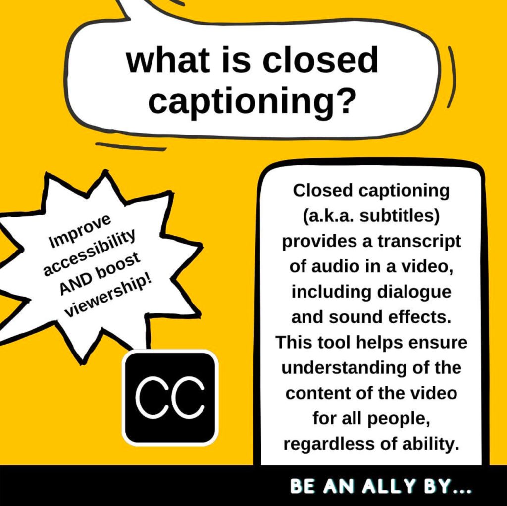 A gold graphic with three different shaped white speech bubbles with black outlines reading “what is closed captioning? Closed captioning (a.k.a. subtitles) provides a transcript of audio in a video, including dialogue and sound effects. This tool helps ensure understanding of the content of the video for all people, regardless of ability. Improve accessibility AND boost viewership!” A black bar at the bottom reads “BE AN ALLY BY…” leading to the next slide.