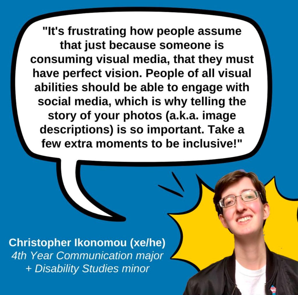 A blue graphic featuring a quote from Christopher Ikonomou (xe/he), a 4th year Communication major and Disability Studies minor who says “It's frustrating how people assume that just because someone is consuming visual media, that they must have perfect vision. People of all visual abilities should be able to engage with social media, which is why telling the story of your photos (a.k.a. image descriptions) is so important. Take a few extra moments to be inclusive!” In the lower right corner is a photo of Christopher, a white genderqueer man with short brown hair, glasses, a black jacket over a white shirt, and a big smile, with a gold comic POW bubble behind him.