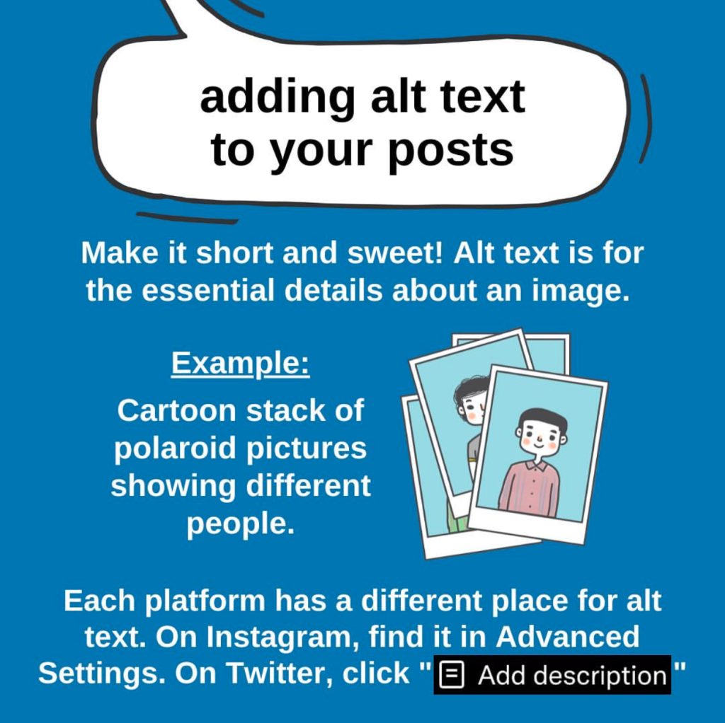 A blue graphic titled “adding alt text to your posts” in a white speech bubble with a black outline. Below reads in white text: “Make it short and sweet! Alt text is for the essential details about an image. Example: Cartoon stack of polaroid pictures showing different people. Each platform has a different place for alt text. On Instagram, find it in Advanced Settings. On Twitter, click ‘Add description.’” To the right of the white text is a graphic of multiple polaroids showing two smiling individuals with black hair.