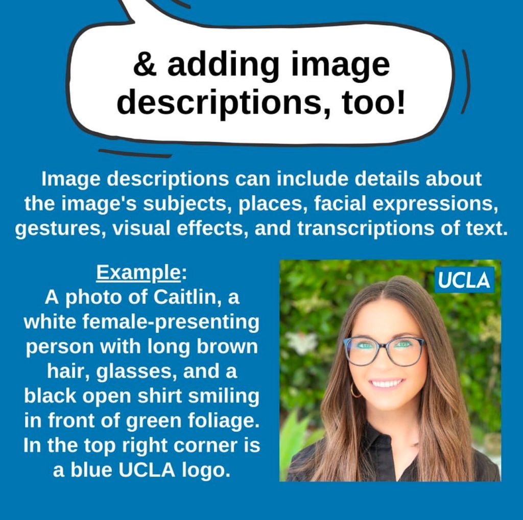 A blue graphic titled “& adding image descriptions, too!” in a white speech bubble with a black outline. Below reads in white text: “Image descriptions can include details about the image's subjects, places, facial expressions, gestures, visual effects, and transcriptions of text. Example: A photo of Caitlin, a white female-presenting person with long brown hair, glasses, and a black open shirt smiling in front of green foliage. In the top right corner is a blue UCLA logo.” To the right of the white text is a photo of a white female-presenting person with long brown hair, glasses, and a black open shirt smiling in front of green foliage. In the top right corner is a blue UCLA logo.