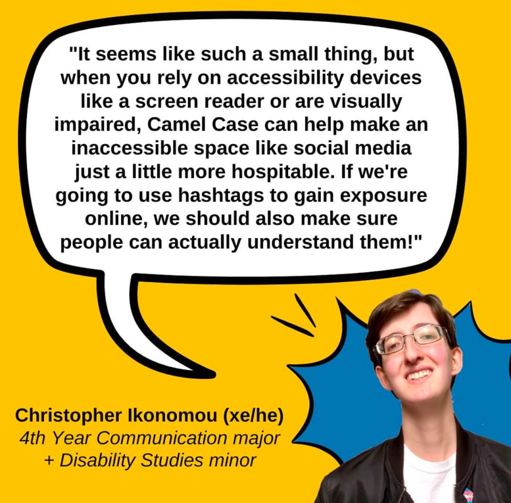 A gold graphic featuring a quote from Christopher Ikonomou (xe/he), a 4th year Communication major and Disability Studies minor who says "It seems like such a small thing, but when you rely on accessibility devices like a screen reader or are visually impaired, Camel Case can help make an inaccessible space like social media just a little more hospitable. If we're going to use hashtags to gain exposure online, we should also make sure people can actually understand them!" The quote is on a white speech bubble with a black outline. In the lower right corner is a photo of Christopher, a white genderqueer man with short brown hair, glasses, a black jacket over a white shirt, and a big smile, with a blue comic POW bubble behind him.