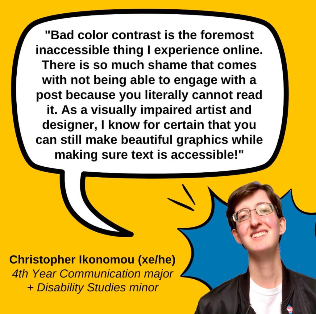 A gold graphic featuring a quote from Christopher Ikonomou (xe/he), a 4th year Communication major and Disability Studies minor who says "Bad color contrast is the foremost inaccessible thing I experience online. There is so much shame that comes with not being able to engage with a post because you literally cannot read it. As a visually impaired artist and designer, I know for certain that you can still make beautiful graphics while making sure text is accessible!" The quote is on a white speech bubble with a black outline. In the lower right corner is a photo of Christopher, a white genderqueer man with short brown hair, glasses, a black jacket over a white shirt, and a big smile, with a blue comic POW bubble behind him.