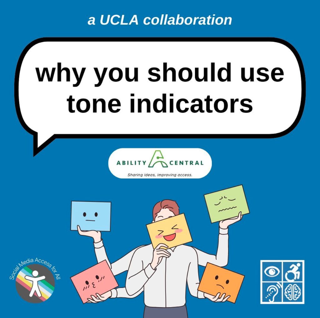 A blue graphic titled “why you should use tone indicators” in a large white speech bubble with a black outline. Above in smaller text reads “a UCLA collaboration” in the bottom corners are the Social Media Access for All DS Lab and Disabilities & Computing Program logos. In the center is the Ability Central logo and a graphic of a man holding multiple colorful papers indicating his mood.