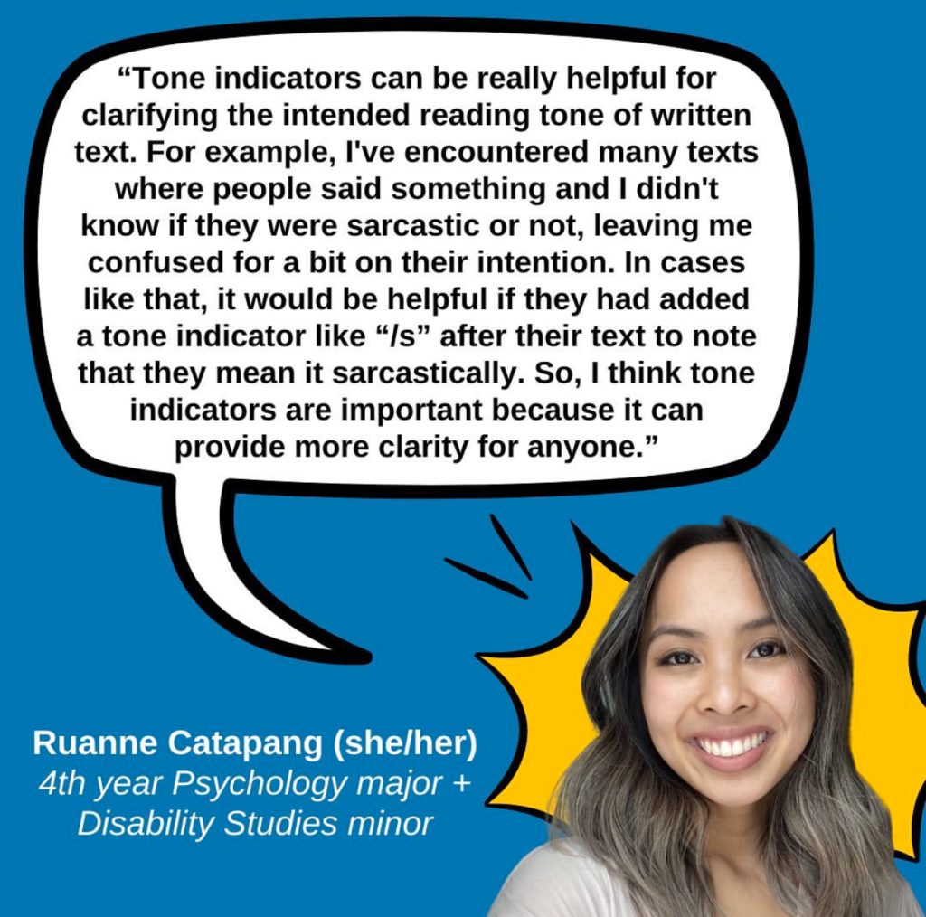 A blue graphic featuring a quote from Ruanne Catapang (she/her), a 4th year Psychology major and Disability Studies minor who says “Tone indicators can be really helpful for clarifying the intended reading tone of written text. For example, I've encountered many texts where people said something and I didn't know if they were sarcastic or not, leaving me confused for a bit on their intention. In cases like that, it would be helpful if they had added a tone indicator like “/s” after their text to note that they mean it sarcastically. So, I think tone indicators are important because it can provide more clarity for anyone.” The quote is in a white speech bubble with a black outline. In the lower right corner is a photo of Luanne, a female-presenting Filipina with tan skin and dark brown hair with ashe blond highlights wearing a cream colored sweater and a big smile, with a yellow comic POW bubble behind her.