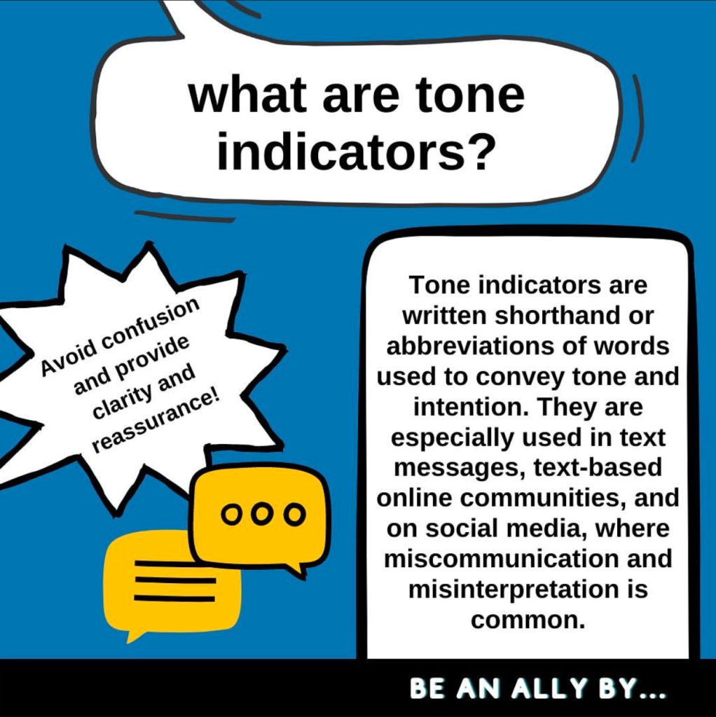 A blue graphic with three different speech bubbles with black outlines reading “what are tone indicators? Tone indicators are written shorthand or abbreviations of words used to convey tone and intention. They are especially used in text messages, text-based online communities, and on social media, where miscommunication and misinterpretation is common. Avoid confusion and provide clarity and reassurance!” A black bar at the bottom reads “BE AN ALLY BY…” leading to the next slide.