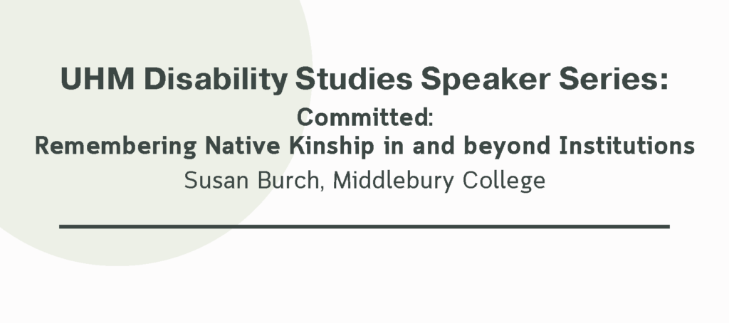 A white background with pale green accents. Text reads "UHM Disability Studies Speaker Series: Committed: Remembering Native Kinship in and beyond Institutions. Susan Burch, Middlebury College"