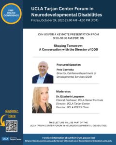 UCLA Tarjan Center will host a Forum in Neurodevelopmental Disabilities on Friday, October 24th from 9am-4:30pm PST online. Keynote presentation from 9:30-10:30am called “Shaping Tomorrow: A conversation with the Director of DDS” by Pete Cervinka.