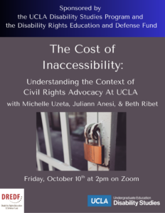 The flyer background is dark grey with white text, and a deep blue banner at the top. The banner text reads: "Sponsored by the UCLA Disability Studies Program and the Disability Rights Education and Defense Fund". Below the banner is the event title: "The Cost of Inaccessibility: Understanding the Context of Civil Rights Advocacy at UCLA" followed by text reading: "with Michelle Uzeta, Juliann Anesi, and Beth Ribet". Below the event text is a graphic showing a partial view of a door with white trim locked by a copper colored lock. Underneath the graphic it reads: "Friday, October 10th at 2pm on Zoom".
At the bottom of the flyer in the left corner is a white logo with red text stating "DREDF", and featuring the full name, "Disability Rights Education and Defense Fund" below. On the right side of the bottom is the UCLA Disability Studies logo, with white text and a blue background around the word "UCLA", to the left of the words "Undergraduate Education" in small type over the words "Disability Studies" in larger type. 
