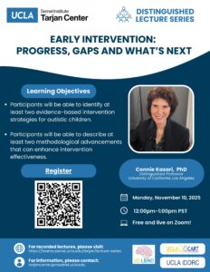 As part of UCLA Tarjan Center's Distinguished Lecture Series Connie Kasari, PhD will host a lecture titled "Early Intervention: Progress, Gaps and What's Next." The lecture will occur on Monday, November 10, 2025 from 12-1pm PST on zoom.