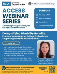 Flyer for UCLA Tarjan Center's Access Webinar Series. A lecture titled "Demystifying Disability Benefits: Practical Knowledge for College Professionals Supporting Students with Disabilities." by Scarlett vonThenen will take place on February 4, 2026 from 9-10:30am PST on zoom. Captioning will be available. Participants will learn to increase understanding of the disability benefits evaluation and calculation process, understand factors that impact disability benefits and programs that allow students to work more and save more, and identify resources and referrals to help students navigate the disability benefits system.