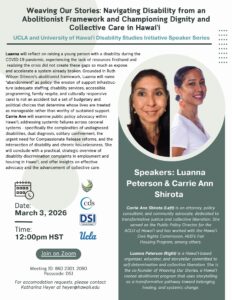As part of the University of Hawai'i's Disability Studies Speaker Series Luanna
Peterson & Carrie Ann
Shirota will deliver a lecture called "Weaving Our Stories: Navigating Disability from an
Abolitionist Framework and Championing Dignity and
Collective Care in Hawai’i." The lecture will take place on March 3rd at 2pm PST on Zoom.