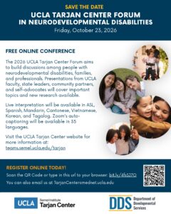 Save the date for UCLA Tarjan Center's Forum in Neurodevelopmental Disabilities on Friday, October 23, 2026. Flyer states "The 2026 UCLA Tarjan Center Forum aims to build discussions among people with neurodevelopmental disabilities, families, and professionals. Presentations from UCLA faculty, state leaders, community partners, and self-advocates will cover important topics and new research available. Live interpretation will be available in ASL, Spanish, Mandarin, Cantonese, Vietnamese, Korean, and Tagalog. Zoom's autocaptioning will be available in 35 languages. Visit the UCLA Tarjan Center website for more information at: teams.semel.ucla.edu/tarjan