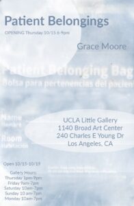 Flyer for "Patient Belongings" gallery by Grace Moore. The gallery will be open from 10/15-10/19 at the UCLA Little Gallery found in 1140 Broad Art Center. Gallery hours are as follows Thrusday 1-9pm, Friday 9am-70pm, Saturday 10am-7pm, Sunday 10am-7pm, Monday 10am-7pm.